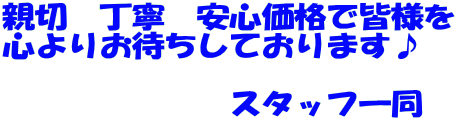 親切 丁寧 安心価格で皆様を 心よりお待ちしております♪ スタッフ一同