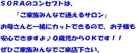 SORAのコンセプトは、 「ご家族みんなで通えるサロン」 お母さんと一緒にカットできるので、お子様も 安心できますよ♪0歳児からOKです!! ぜひご家族みんなでご来店下さい。